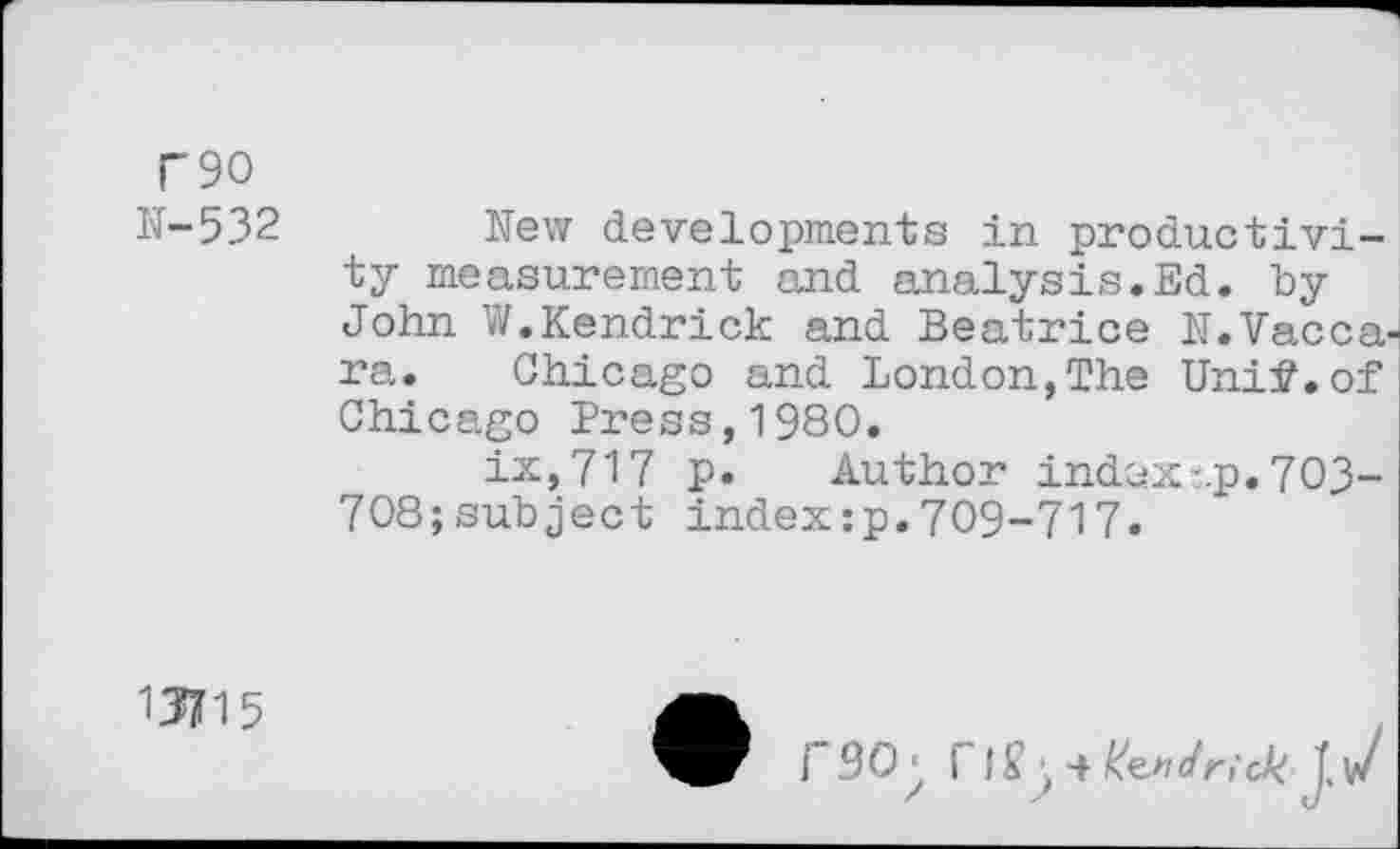 ﻿T90
N-532	New developments in productivi-
ty measurement and analysis.Ed. by John W.Kendrick and Beatrice N.Vacca-ra. Chicago and London,The Unif.of Chicago Press,1980.
ix,717 p. Author indaxi.p. 703-708;subject indexip.709-717.
13715
fSO;	J.v/